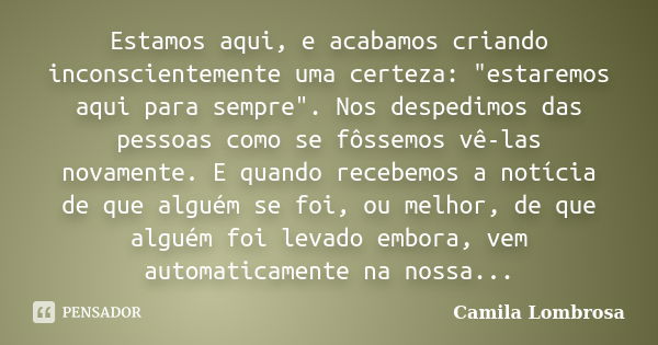 Estamos aqui, e acabamos criando inconscientemente uma certeza: "estaremos aqui para sempre". Nos despedimos das pessoas como se fôssemos vê-las novam... Frase de Camila Lombrosa.