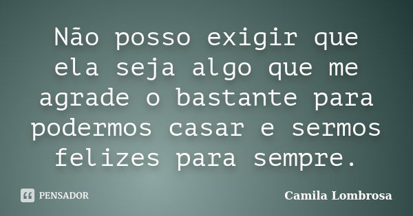 Não posso exigir que ela seja algo que me agrade o bastante para podermos casar e sermos felizes para sempre.... Frase de Camila Lombrosa.