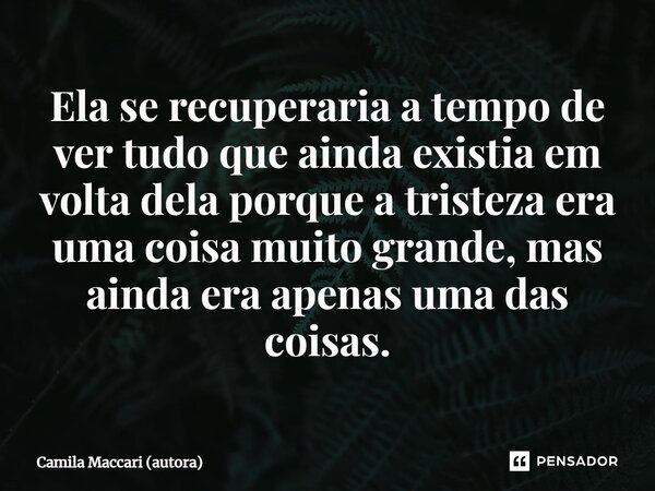 ⁠Ela se recuperaria a tempo de ver tudo que ainda existia em volta dela porque a tristeza era uma coisa muito grande, mas ainda era apenas uma das coisas.... Frase de Camila Maccari (autora).
