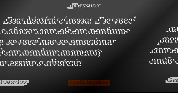 Essa história é nossa. E se você não chorar com ela em nenhuma parte, se você nao se emocionar com ela em nenhum momento, então eu assino o divórcio.... Frase de Camila Marciano.