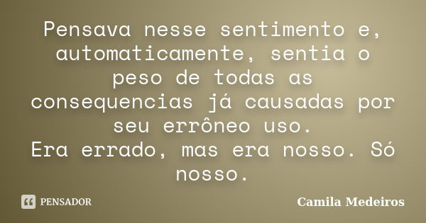 Pensava nesse sentimento e, automaticamente, sentia o peso de todas as consequencias já causadas por seu errôneo uso. Era errado, mas era nosso. Só nosso.... Frase de Camila Medeiros.