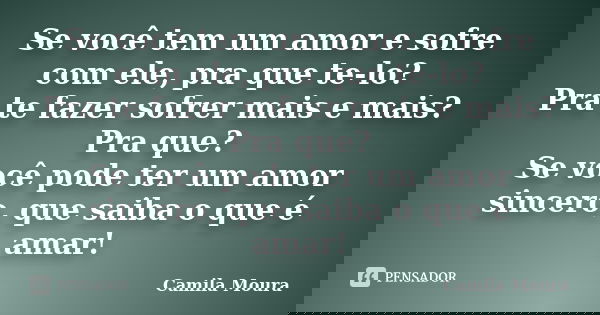 Se você tem um amor e sofre com ele, pra que te-lo? Pra te fazer sofrer mais e mais? Pra que? Se você pode ter um amor sincero, que saiba o que é amar!... Frase de Camila Moura.
