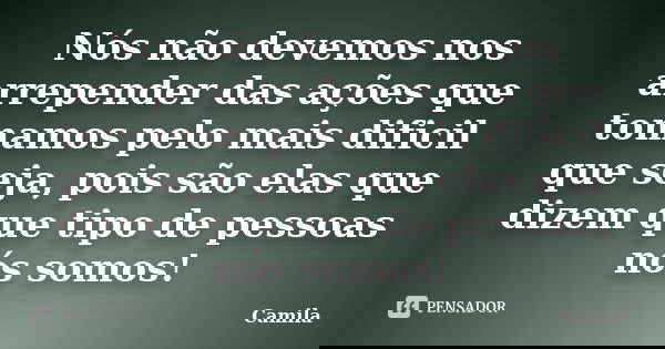 Nós não devemos nos arrepender das ações que tomamos pelo mais dificil que seja, pois são elas que dizem que tipo de pessoas nós somos!... Frase de Camila.