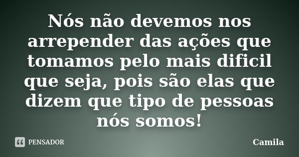 Nós não devemos nos arrepender das ações que tomamos pelo mais dificil que seja, pois são elas que dizem que tipo de pessoas nós somos!... Frase de Camila.