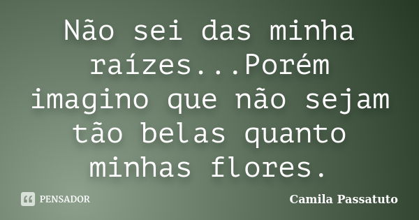 Não sei das minha raízes...Porém imagino que não sejam tão belas quanto minhas flores.... Frase de Camila Passatuto.