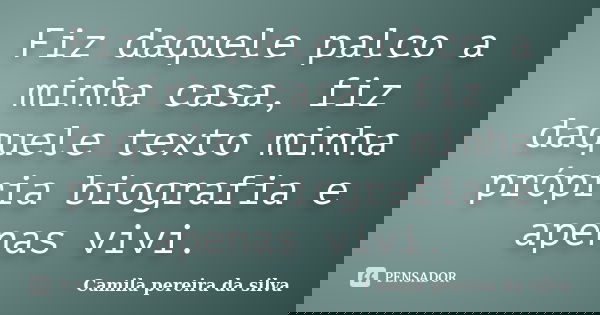 Fiz daquele palco a minha casa, fiz daquele texto minha própria biografia e apenas vivi.... Frase de Camila pereira da silva.