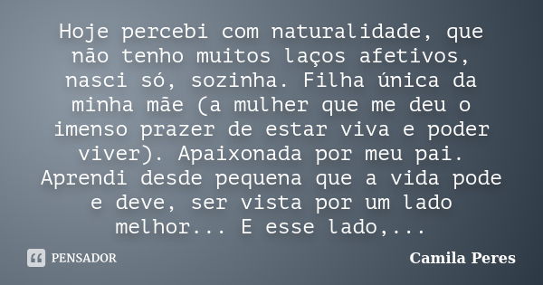 Hoje percebi com naturalidade, que não tenho muitos laços afetivos, nasci só, sozinha. Filha única da minha mãe (a mulher que me deu o imenso prazer de estar vi... Frase de Camila Peres.