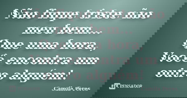 Não fique triste não meu bem... Que uma hora, Você encontra um outro alguém!... Frase de Camila Peres.