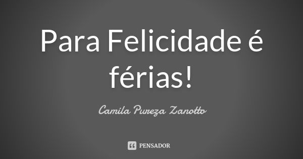 Para Felicidade é férias!... Frase de Camila Pureza Zanotto.