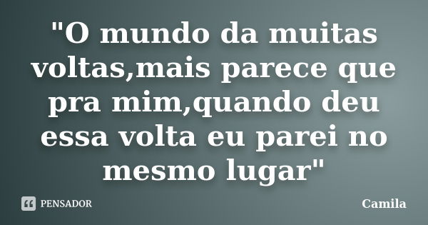 "O mundo da muitas voltas,mais parece que pra mim,quando deu essa volta eu parei no mesmo lugar"... Frase de Camila.