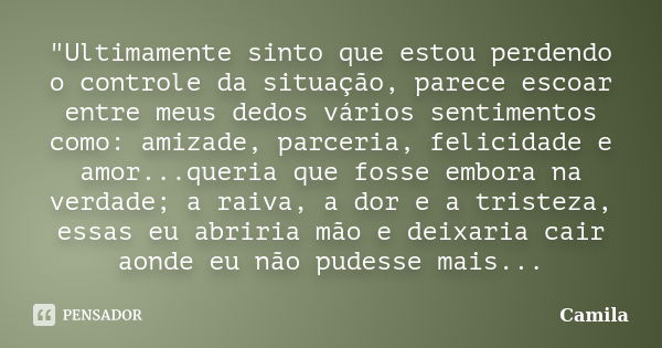 "Ultimamente sinto que estou perdendo o controle da situação, parece escoar entre meus dedos vários sentimentos como: amizade, parceria, felicidade e amor.... Frase de Camila.