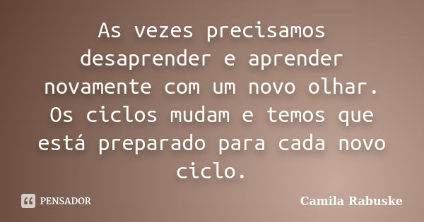 As vezes precisamos desaprender e aprender novamente com um novo olhar. Os ciclos mudam e temos que está preparado para cada novo ciclo.... Frase de Camila Rabuske.