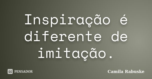 Inspiração é diferente de imitação.... Frase de Camila Rabuske.