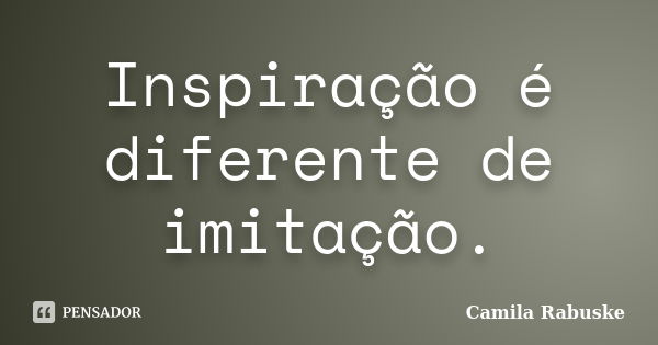 Inspiração é diferente de imitação.... Frase de Camila Rabuske.