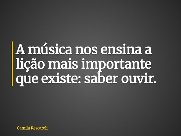 A música nos ensina a lição mais importante que existe: saber ouvir.... Frase de Camila Rescaroli.