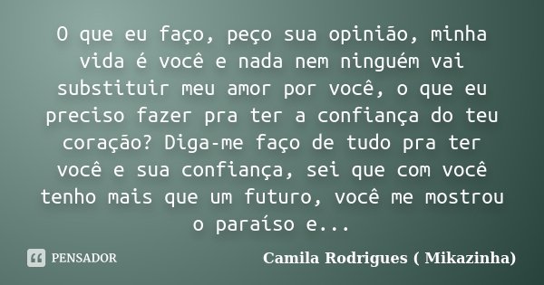 O que eu faço, peço sua opinião, minha vida é você e nada nem ninguém vai substituir meu amor por você, o que eu preciso fazer pra ter a confiança do teu coraçã... Frase de Camila Rodrigues (Mikazinha).