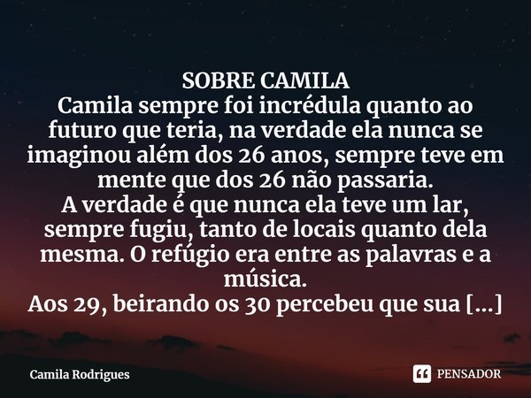 SOBRE CAMILA
Camila sempre foi incrédula quanto ao futuro que teria, na verdade ela nunca se imaginou além dos 26 anos, sempre teve em mente que dos 26 não pass... Frase de Camila Rodrigues.