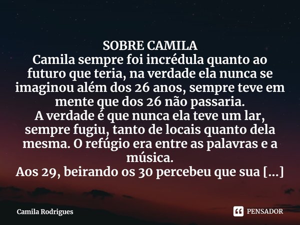 SOBRE CAMILA
Camila sempre foi incrédula quanto ao futuro que teria, na verdade ela nunca se imaginou além dos 26 anos, sempre teve em mente que dos 26 não pass... Frase de Camila Rodrigues.