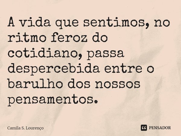 ⁠A vida que sentimos, no ritmo feroz do cotidiano, passa despercebida entre o barulho dos nossos pensamentos.... Frase de Camila S. Lourenço.