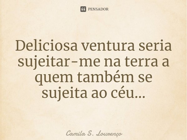 ⁠Deliciosa ventura seria sujeitar-me na terra a quem também se sujeita ao céu...... Frase de Camila S. Lourenço.