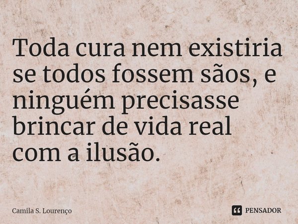⁠Toda cura nem existiria se todos fossem sãos, e ninguém precisasse brincar de vida real com a ilusão.... Frase de Camila S. Lourenço.