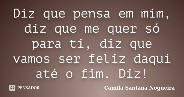 Diz que pensa em mim, diz que me quer só para ti, diz que vamos ser feliz daqui até o fim. Diz!... Frase de Camila Santana Nogueira.