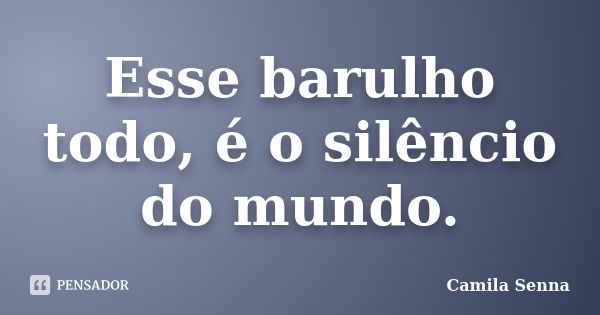 Esse barulho todo, é o silêncio do mundo.... Frase de Camila Senna.