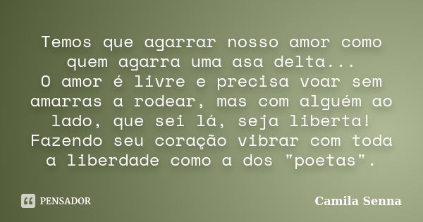 Temos que agarrar nosso amor como quem agarra uma asa delta... O amor é livre e precisa voar sem amarras a rodear, mas com alguém ao lado, que sei lá, seja libe... Frase de ((( Camila Senna ))).