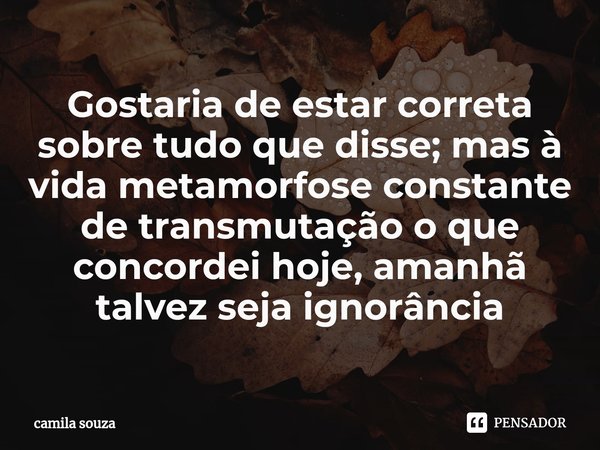 ⁠Gostaria de estar correta sobre tudo que disse; mas à vida metamorfose constante de transmutação o que concordei hoje, amanhã talvez seja ignorância... Frase de camila souza.