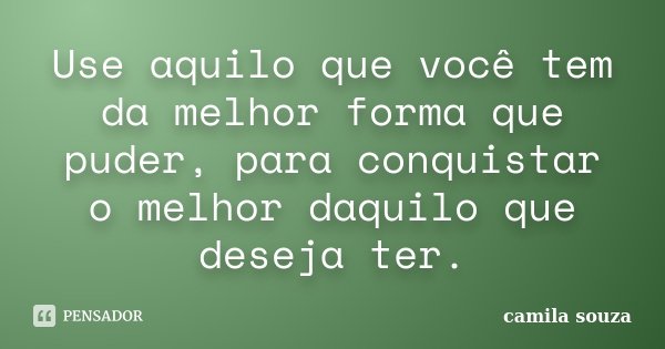 Use aquilo que você tem da melhor forma que puder, para conquistar o melhor daquilo que deseja ter.... Frase de Camila Souza.