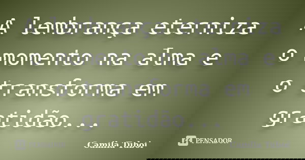 A lembrança eterniza o momento na alma e o transforma em gratidão...... Frase de Camila Tuboi.
