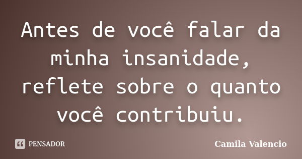 Antes de você falar da minha insanidade, reflete sobre o quanto você contribuiu.... Frase de Camila Valencio.