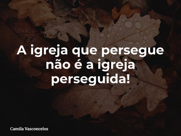 A igreja que persegue não é a igreja perseguida!... Frase de Camila Vasconcelos.