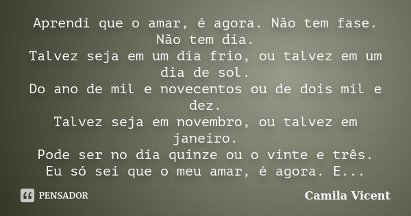 Aprendi que o amar, é agora. Não tem fase. Não tem dia. Talvez seja em um dia frio, ou talvez em um dia de sol. Do ano de mil e novecentos ou de dois mil e dez.... Frase de Camila Vicent.