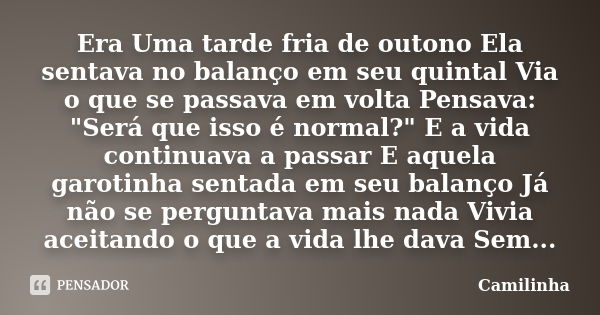 Era Uma tarde fria de outono Ela sentava no balanço em seu quintal Via o que se passava em volta Pensava: "Será que isso é normal?" E a vida continuav... Frase de Camilinha.