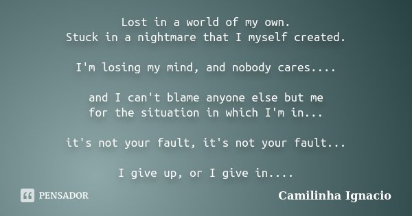 Lost in a world of my own. Stuck in a nightmare that I myself created. I'm losing my mind, and nobody cares.... and I can't blame anyone else but me for the sit... Frase de Camilinha Ignacio.