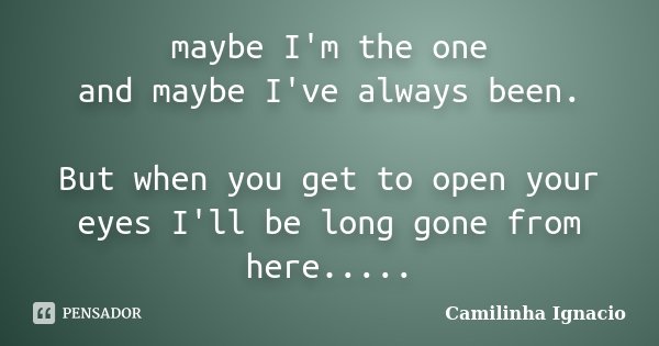 maybe I'm the one and maybe I've always been. But when you get to open your eyes I'll be long gone from here........ Frase de Camilinha Ignacio.