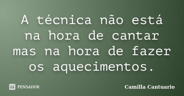 A técnica não está na hora de cantar mas na hora de fazer os aquecimentos.... Frase de Camilla Cantuario.