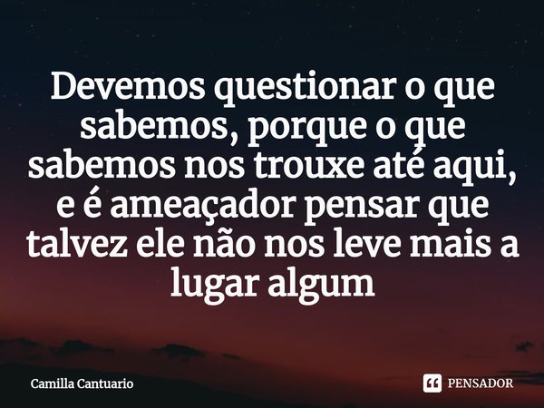 Devemos questionar o que sabemos, porque o que sabemos nos trouxe até aqui, e é ameaçador pensar que talvez ele não nos leve mais a lugar algum... Frase de Camilla Cantuario.