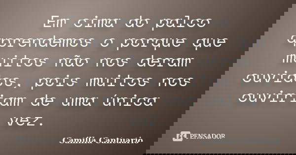 Em cima do palco aprendemos o porque que muitos não nos deram ouvidos, pois muitos nos ouviriam de uma única vez.... Frase de Camilla Cantuario.