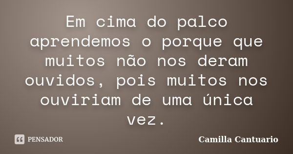 Em cima do palco aprendemos o porque que muitos não nos deram ouvidos, pois muitos nos ouviriam de uma única vez.... Frase de Camilla Cantuario.