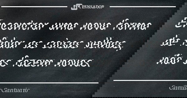 Encontrar uma nova forma de falar as coisas velhas, não as fazem novas.... Frase de Camilla Cantuario.