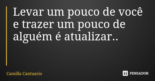 Levar um pouco de você e trazer um pouco de alguém é atualizar..... Frase de Camilla Cantuario.