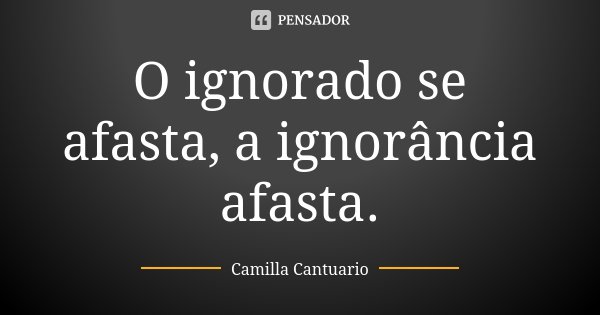 O ignorado se afasta, a ignorância afasta.... Frase de Camilla Cantuario.