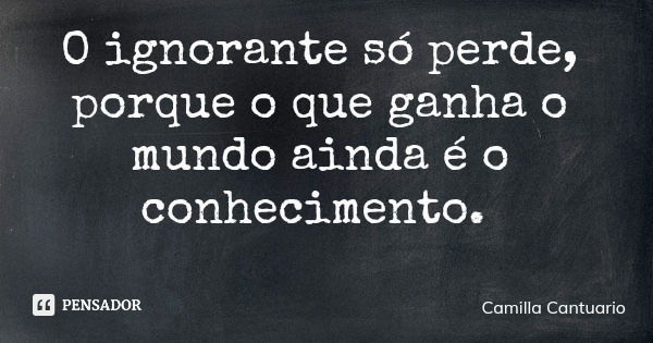 O ignorante só perde, porque o que ganha o mundo ainda é o conhecimento.... Frase de Camilla Cantuario.