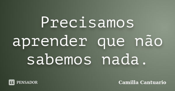 Precisamos aprender que não sabemos nada.... Frase de Camilla Cantuario.