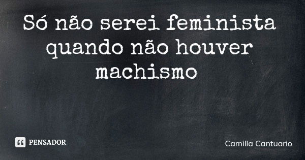 Só não serei feminista quando não houver machismo... Frase de Camilla Cantuario.