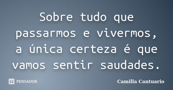 Sobre tudo que passarmos e vivermos, a única certeza é que vamos sentir saudades.... Frase de Camilla Cantuario.