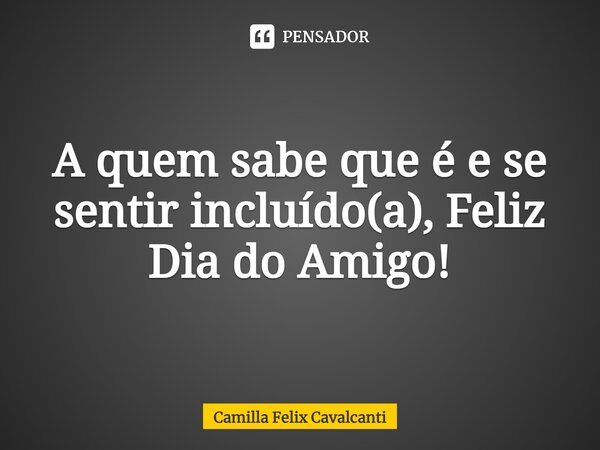 ⁠A quem sabe que é e se sentir incluído(a), Feliz Dia do Amigo!... Frase de Camilla Felix Cavalcanti.