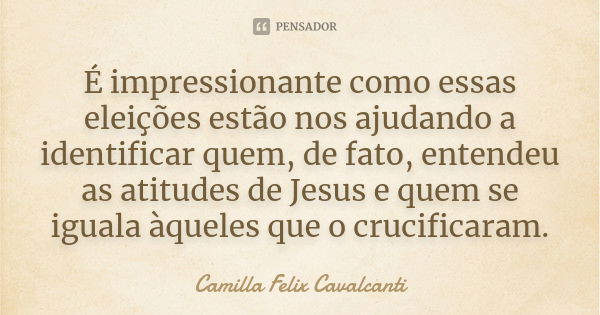 É impressionante como essas eleições estão nos ajudando a identificar quem, de fato, entendeu as atitudes de Jesus e quem se iguala àqueles que o crucificaram.... Frase de Camilla Felix Cavalcanti.